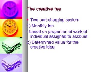 The creative fee Two part charging system 1) Monthly fee - based on proportion of work of individual assigned to account 2) Determined value for the creative idea 