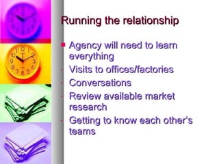 Running the relationship Agency will need to learn everything Visits to offices/factories Conversations Review available market research Getting to know each other’s teams 