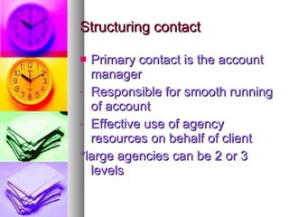 Structuring contact Primary contact is the account manager Responsible for smooth running of account Effective use of agency resources on behalf of client *large agencies can be 2 or 3 levels 