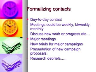 Formalizing contacts Day-to-day contact Meetings could be weekly, biweekly, monthly Discuss new work or progress etc… Major meetings New briefs for major campaigns Presentation of new campaign proposals, Research debriefs….. 