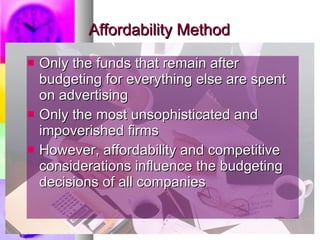 Affordability Method Only the funds that remain after budgeting for everything else are spent on advertising Only the most unsophisticated and impoverished firms However, affordability and competitive considerations influence the budgeting decisions of all companies 