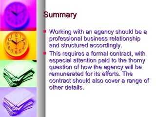 Summary Working with an agency should be a professional business relationship and structured accordingly. This requires a formal contract, with especial attention paid to the thorny question of how the agency will be remunerated for its efforts. The contract should also cover a range of other details. 