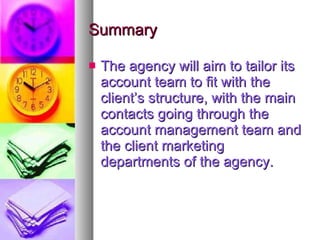 Summary The agency will aim to tailor its account team to fit with the client’s structure, with the main contacts going through the account management team and the client marketing departments of the agency. 