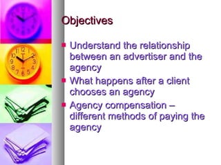 Objectives Understand the relationship between an advertiser and the agency What happens after a client chooses an agency Agency compensation – different methods of paying the agency 
