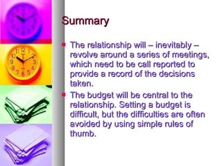 Summary The relationship will – inevitably – revolve around a series of meetings, which need to be call reported to provide a record of the decisions taken.  The budget will be central to the relationship. Setting a budget is difficult, but the difficulties are often avoided by using simple rules of thumb. 