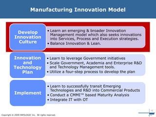 10
Copyright © 2009 INFOLOGIC Inc. All rights reserved.
Manufacturing Innovation Model
• Learn an emerging & broader Innovation
Management model which also seeks innovations
into Services, Process and Execution strategies.
• Balance Innovation & Lean.
Develop
Innovation
Culture
• Learn to leverage Government initiatives
• Scale Government, Academia and Enterprise R&D
and Technology Management tools.
• Utilize a four-step process to develop the plan
Innovation
and
Technology
Plan
• Learn to successfully transit Emerging
Technologies and R&D into Commercial Products
• Conduct a CMMI™ based Maturity Analysis
• Integrate IT with OT
Implement
 