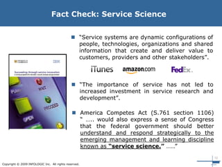 12
Copyright © 2009 INFOLOGIC Inc. All rights reserved.
 “Service systems are dynamic configurations of
people, technologies, organizations and shared
information that create and deliver value to
customers, providers and other stakeholders”.
Fact Check: Service Science
 “The importance of service has not led to
increased investment in service research and
development”.
 America Competes Act (S.761 section 1106)
“ ….. would also express a sense of Congress
that the federal government should better
understand and respond strategically to the
emerging management and learning discipline
known as “service science.” ……”
 