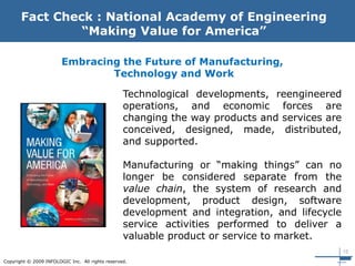 15
Copyright © 2009 INFOLOGIC Inc. All rights reserved.
Fact Check : National Academy of Engineering
“Making Value for America”
Technological developments, reengineered
operations, and economic forces are
changing the way products and services are
conceived, designed, made, distributed,
and supported.
Manufacturing or “making things” can no
longer be considered separate from the
value chain, the system of research and
development, product design, software
development and integration, and lifecycle
service activities performed to deliver a
valuable product or service to market.
Embracing the Future of Manufacturing,
Technology and Work
 