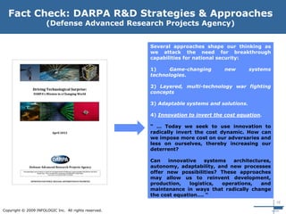 16
Copyright © 2009 INFOLOGIC Inc. All rights reserved.
Several approaches shape our thinking as
we attack the need for breakthrough
capabilities for national security:
1) Game-changing new systems
technologies.
2) Layered, multi-technology war fighting
concepts
3) Adaptable systems and solutions.
4) Innovation to invert the cost equation.
“ … Today we seek to use innovation to
radically invert the cost dynamic. How can
we impose more cost on our adversaries and
less on ourselves, thereby increasing our
deterrent?
Can innovative systems architectures,
autonomy, adaptability, and new processes
offer new possibilities? These approaches
may allow us to reinvent development,
production, logistics, operations, and
maintenance in ways that radically change
the cost equation…. “
Fact Check: DARPA R&D Strategies & Approaches
(Defense Advanced Research Projects Agency)
 