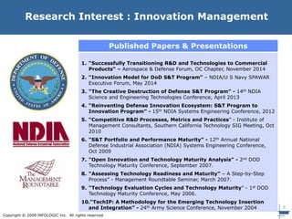 8
Copyright © 2009 INFOLOGIC Inc. All rights reserved.
Research Interest : Innovation Management
Published Papers & Presentations
1. “Successfully Transitioning R&D and Technologies to Commercial
Products“ – Aerospace & Defense Forum, OC Chapter, November 2014
2. “Innovation Model for DoD S&T Program” – NDIA/U S Navy SPAWAR
Executive Forum, May 2014
3. “The Creative Destruction of Defense S&T Program” - 14th NDIA
Science and Engineering Technologies Conference, April 2013
4. “Reinventing Defense Innovation Ecosystem: S&T Program to
Innovation Program” - 15th NDIA Systems Engineering Conference, 2012
5. “Competitive R&D Processes, Metrics and Practices” - Institute of
Management Consultants, Southern California Technology SIG Meeting, Oct
2010
6. “S&T Portfolio and Performance Maturity” - 12th Annual National
Defense Industrial Association (NDIA) Systems Engineering Conference,
Oct 2009
7. “Open Innovation and Technology Maturity Analysis” - 2nd DOD
Technology Maturity Conference, September 2007.
8. “Assessing Technology Readiness and Maturity” – A Step-by-Step
Process” - Management Roundtable Seminar, March 2007.
9. “Technology Evaluation Cycles and Technology Maturity” - 1st DOD
Technology Maturity Conference, May 2006.
10.“TechIP: A Methodology for the Emerging Technology Insertion
and Integration” - 24th Army Science Conference, November 2004
 