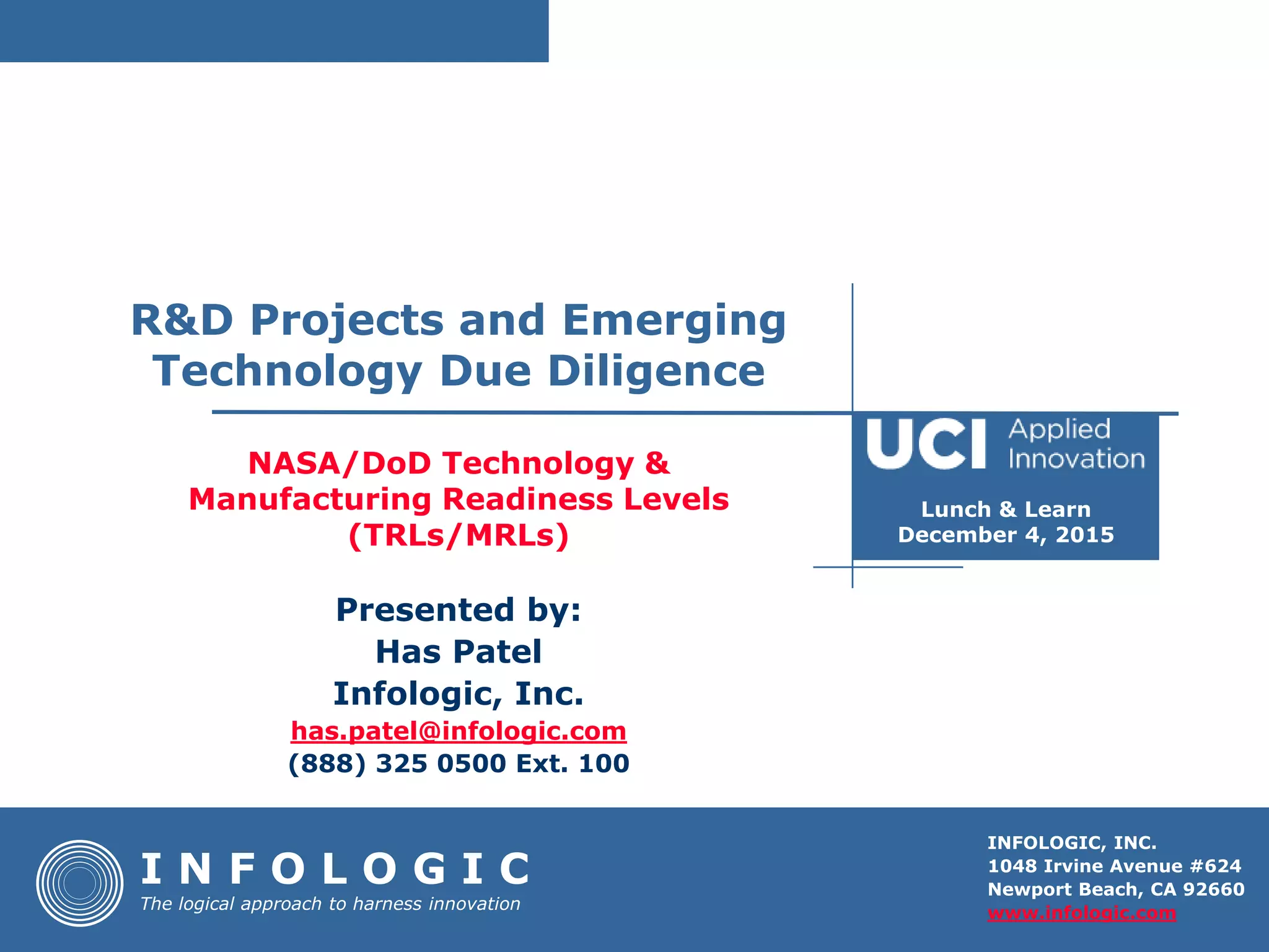 INFOLOGIC, INC.
1048 Irvine Avenue #624
Newport Beach, CA 92660
www.infologic.com
NASA/DoD Technology &
Manufacturing Readiness Levels
(TRLs/MRLs)
I N F O L O G I C
The logical approach to harness innovation
Presented by:
Has Patel
Infologic, Inc.
has.patel@infologic.com
(888) 325 0500 Ext. 100
R&D Projects and Emerging
Technology Due Diligence
Lunch & Learn
December 4, 2015
 