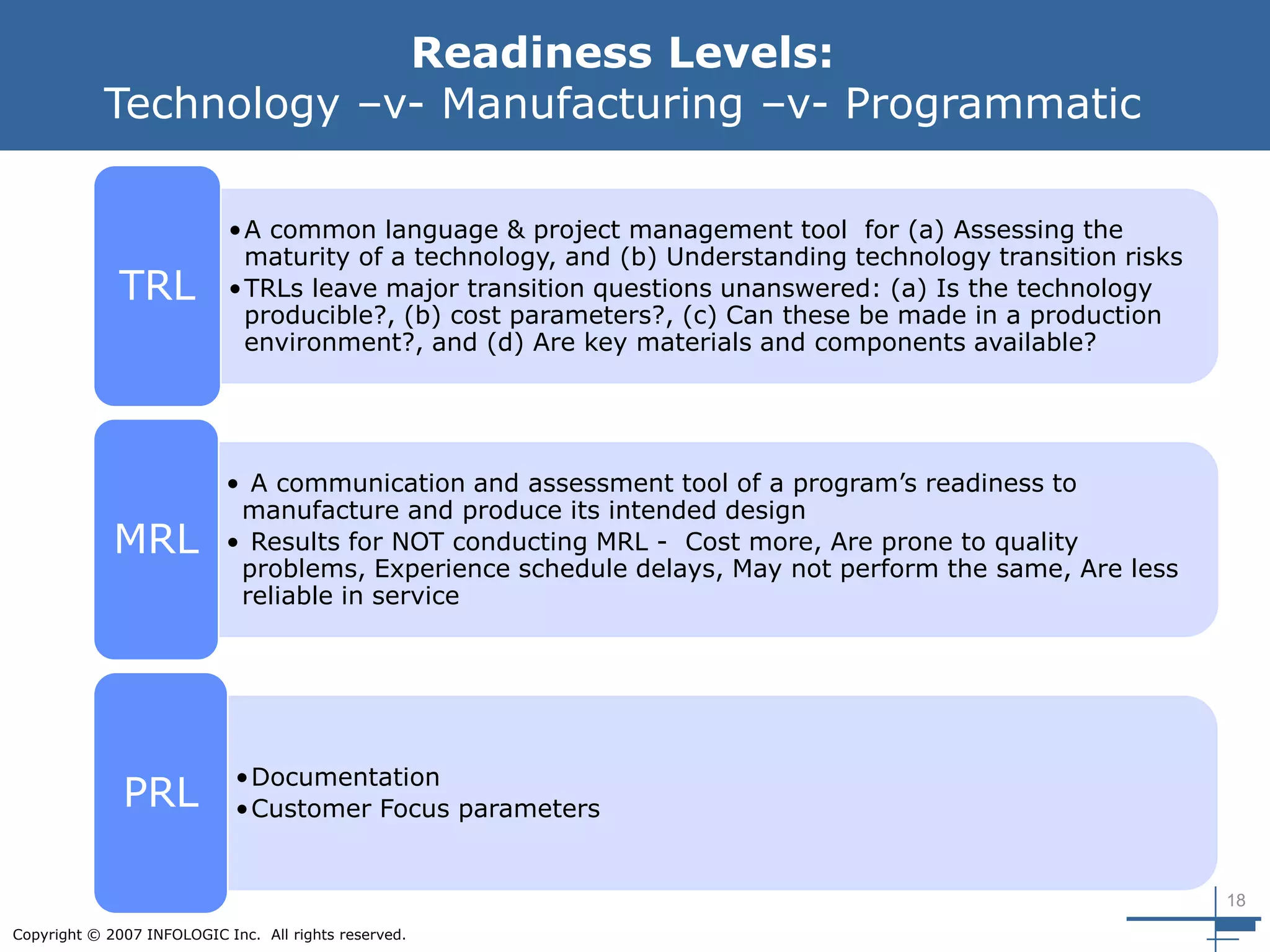 18
Copyright © 2007 INFOLOGIC Inc. All rights reserved.
Readiness Levels:
Technology –v- Manufacturing –v- Programmatic
•A common language & project management tool for (a) Assessing the
maturity of a technology, and (b) Understanding technology transition risks
•TRLs leave major transition questions unanswered: (a) Is the technology
producible?, (b) cost parameters?, (c) Can these be made in a production
environment?, and (d) Are key materials and components available?
TRL
• A communication and assessment tool of a program’s readiness to
manufacture and produce its intended design
• Results for NOT conducting MRL - Cost more, Are prone to quality
problems, Experience schedule delays, May not perform the same, Are less
reliable in service
MRL
•Documentation
•Customer Focus parametersPRL
 