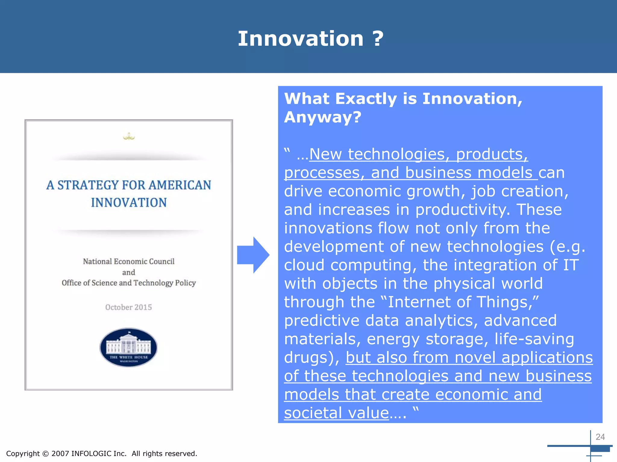 24
Copyright © 2007 INFOLOGIC Inc. All rights reserved.
Innovation ?
What Exactly is Innovation,
Anyway?
“ …New technologies, products,
processes, and business models can
drive economic growth, job creation,
and increases in productivity. These
innovations flow not only from the
development of new technologies (e.g.
cloud computing, the integration of IT
with objects in the physical world
through the “Internet of Things,”
predictive data analytics, advanced
materials, energy storage, life-saving
drugs), but also from novel applications
of these technologies and new business
models that create economic and
societal value…. “
 