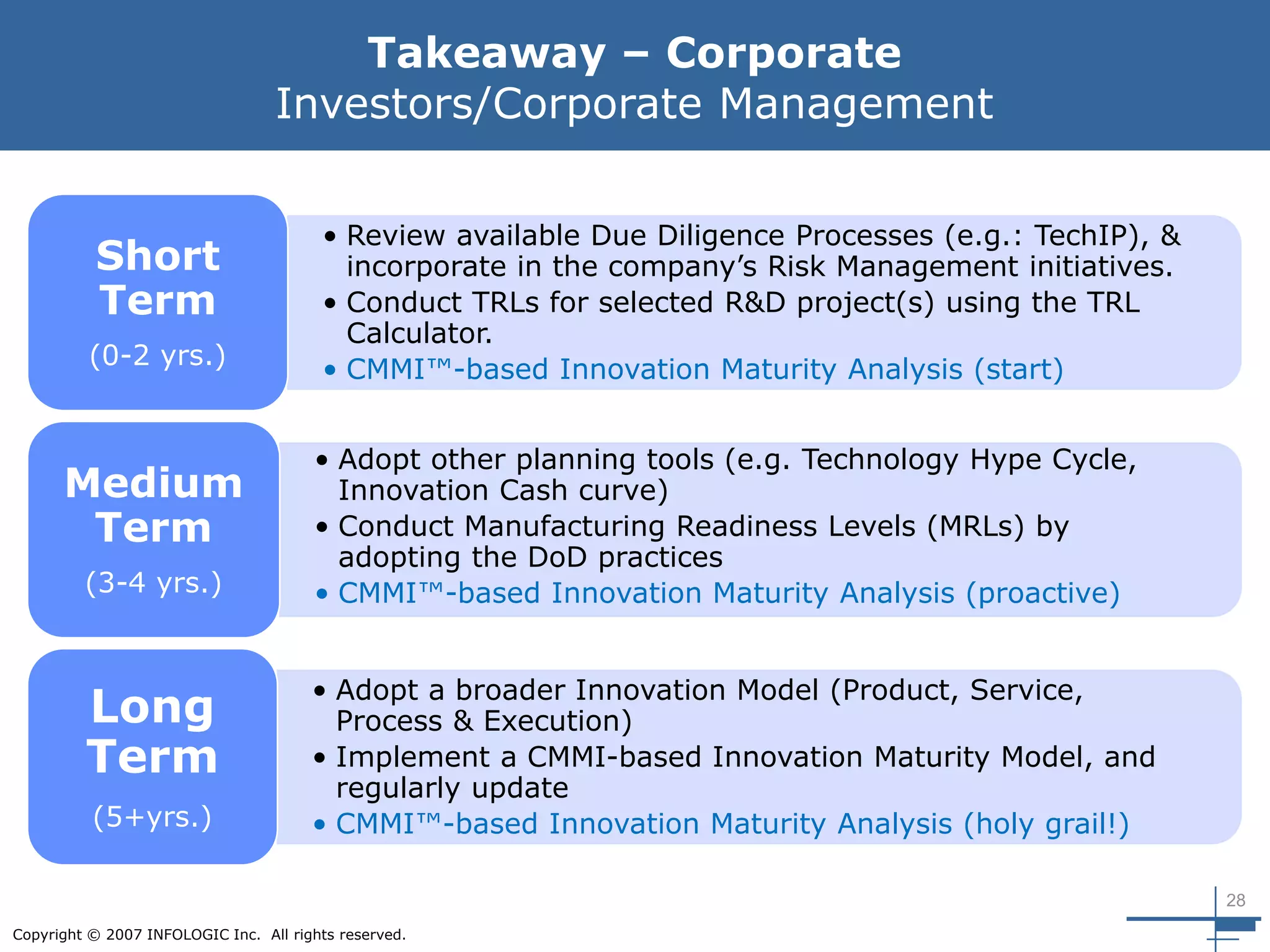 28
Copyright © 2007 INFOLOGIC Inc. All rights reserved.
Takeaway – Corporate
Investors/Corporate Management
• Review available Due Diligence Processes (e.g.: TechIP), &
incorporate in the company’s Risk Management initiatives.
• Conduct TRLs for selected R&D project(s) using the TRL
Calculator.
• CMMI™-based Innovation Maturity Analysis (start)
Short
Term
(0-2 yrs.)
• Adopt other planning tools (e.g. Technology Hype Cycle,
Innovation Cash curve)
• Conduct Manufacturing Readiness Levels (MRLs) by
adopting the DoD practices
• CMMI™-based Innovation Maturity Analysis (proactive)
Medium
Term
(3-4 yrs.)
• Adopt a broader Innovation Model (Product, Service,
Process & Execution)
• Implement a CMMI-based Innovation Maturity Model, and
regularly update
• CMMI™-based Innovation Maturity Analysis (holy grail!)
Long
Term
(5+yrs.)
 