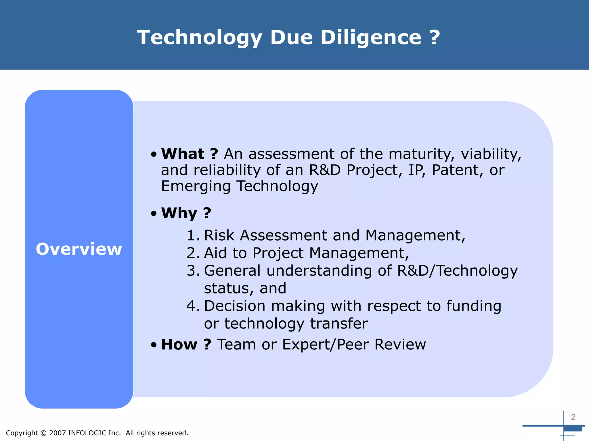2
Copyright © 2007 INFOLOGIC Inc. All rights reserved.
Technology Due Diligence ?
• What ? An assessment of the maturity, viability,
and reliability of an R&D Project, IP, Patent, or
Emerging Technology
• Why ?
• How ? Team or Expert/Peer Review
Overview
1. Risk Assessment and Management,
2. Aid to Project Management,
3. General understanding of R&D/Technology
status, and
4. Decision making with respect to funding
or technology transfer
 