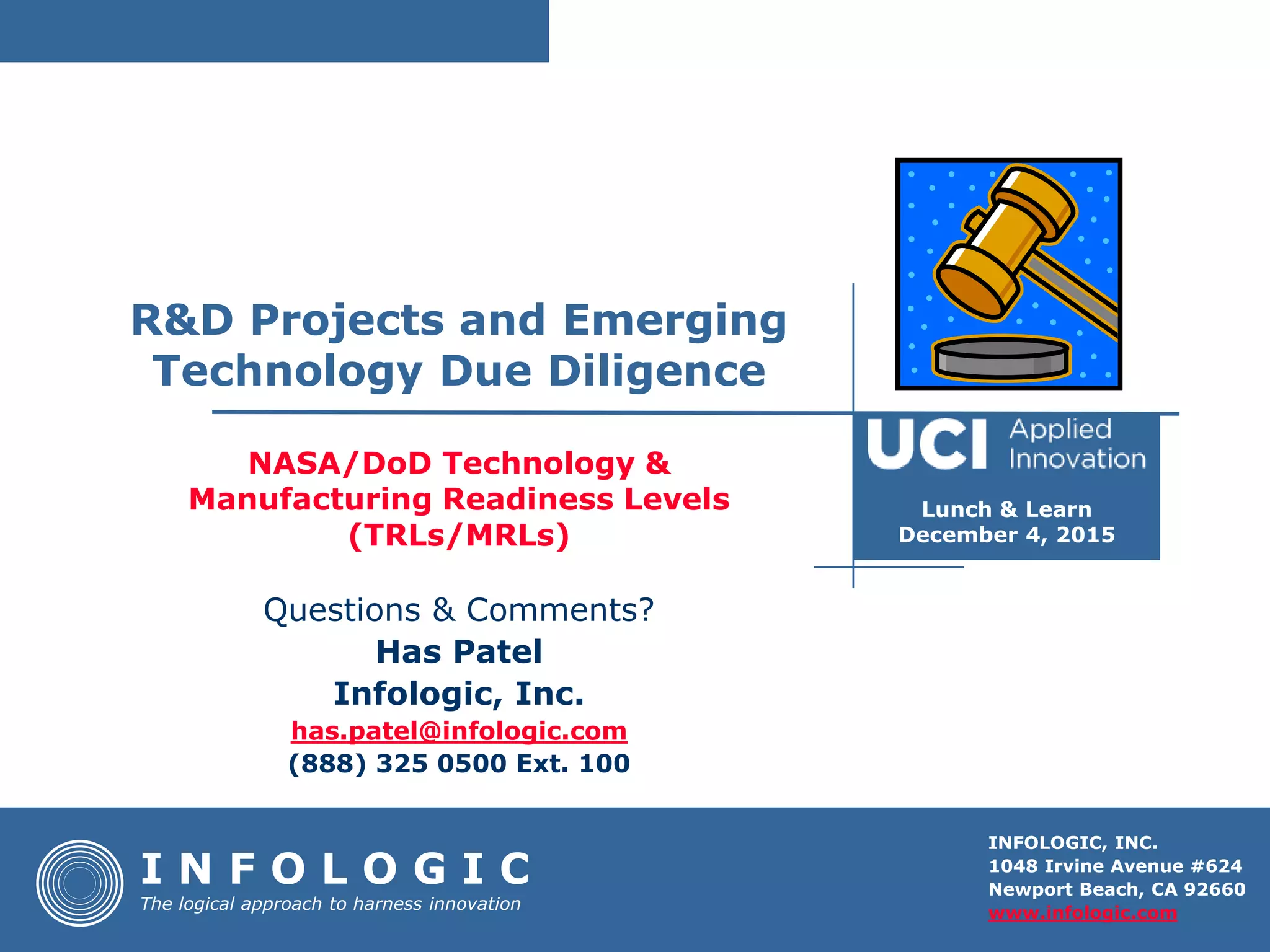 INFOLOGIC, INC.
1048 Irvine Avenue #624
Newport Beach, CA 92660
www.infologic.com
NASA/DoD Technology &
Manufacturing Readiness Levels
(TRLs/MRLs)
I N F O L O G I C
The logical approach to harness innovation
Questions & Comments?
Has Patel
Infologic, Inc.
has.patel@infologic.com
(888) 325 0500 Ext. 100
R&D Projects and Emerging
Technology Due Diligence
Lunch & Learn
December 4, 2015
 