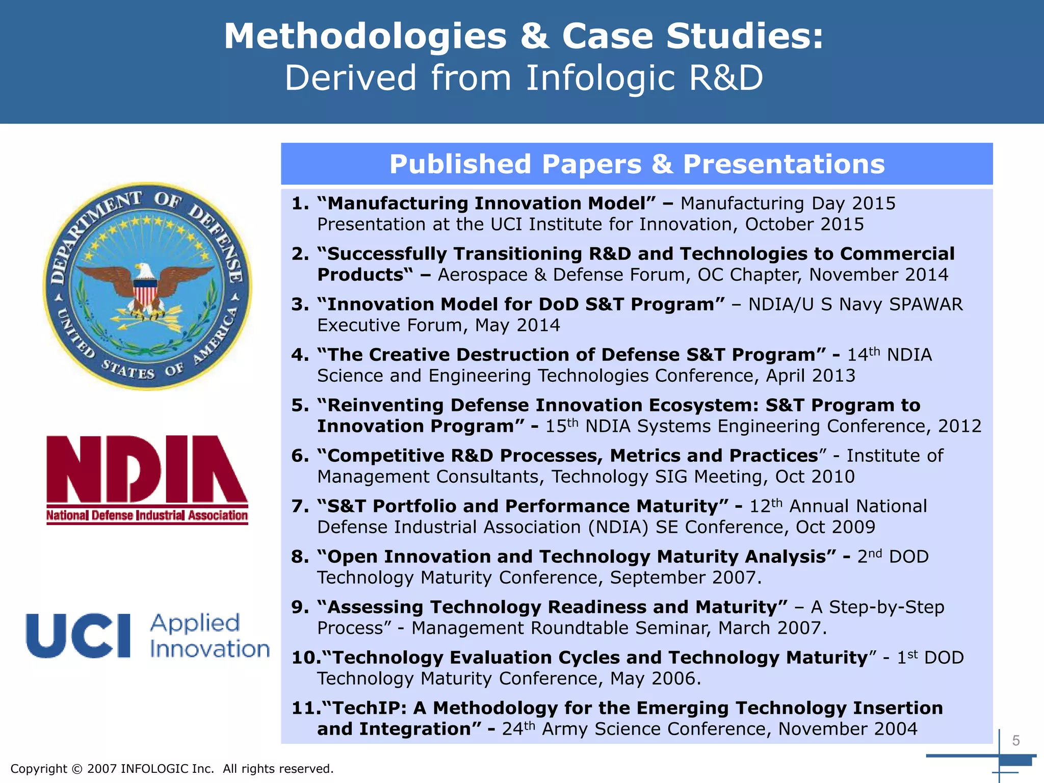 5
Copyright © 2007 INFOLOGIC Inc. All rights reserved.
Methodologies & Case Studies:
Derived from Infologic R&D
Published Papers & Presentations
1. “Manufacturing Innovation Model” – Manufacturing Day 2015
Presentation at the UCI Institute for Innovation, October 2015
2. “Successfully Transitioning R&D and Technologies to Commercial
Products“ – Aerospace & Defense Forum, OC Chapter, November 2014
3. “Innovation Model for DoD S&T Program” – NDIA/U S Navy SPAWAR
Executive Forum, May 2014
4. “The Creative Destruction of Defense S&T Program” - 14th NDIA
Science and Engineering Technologies Conference, April 2013
5. “Reinventing Defense Innovation Ecosystem: S&T Program to
Innovation Program” - 15th NDIA Systems Engineering Conference, 2012
6. “Competitive R&D Processes, Metrics and Practices” - Institute of
Management Consultants, Technology SIG Meeting, Oct 2010
7. “S&T Portfolio and Performance Maturity” - 12th Annual National
Defense Industrial Association (NDIA) SE Conference, Oct 2009
8. “Open Innovation and Technology Maturity Analysis” - 2nd DOD
Technology Maturity Conference, September 2007.
9. “Assessing Technology Readiness and Maturity” – A Step-by-Step
Process” - Management Roundtable Seminar, March 2007.
10.“Technology Evaluation Cycles and Technology Maturity” - 1st DOD
Technology Maturity Conference, May 2006.
11.“TechIP: A Methodology for the Emerging Technology Insertion
and Integration” - 24th Army Science Conference, November 2004
 