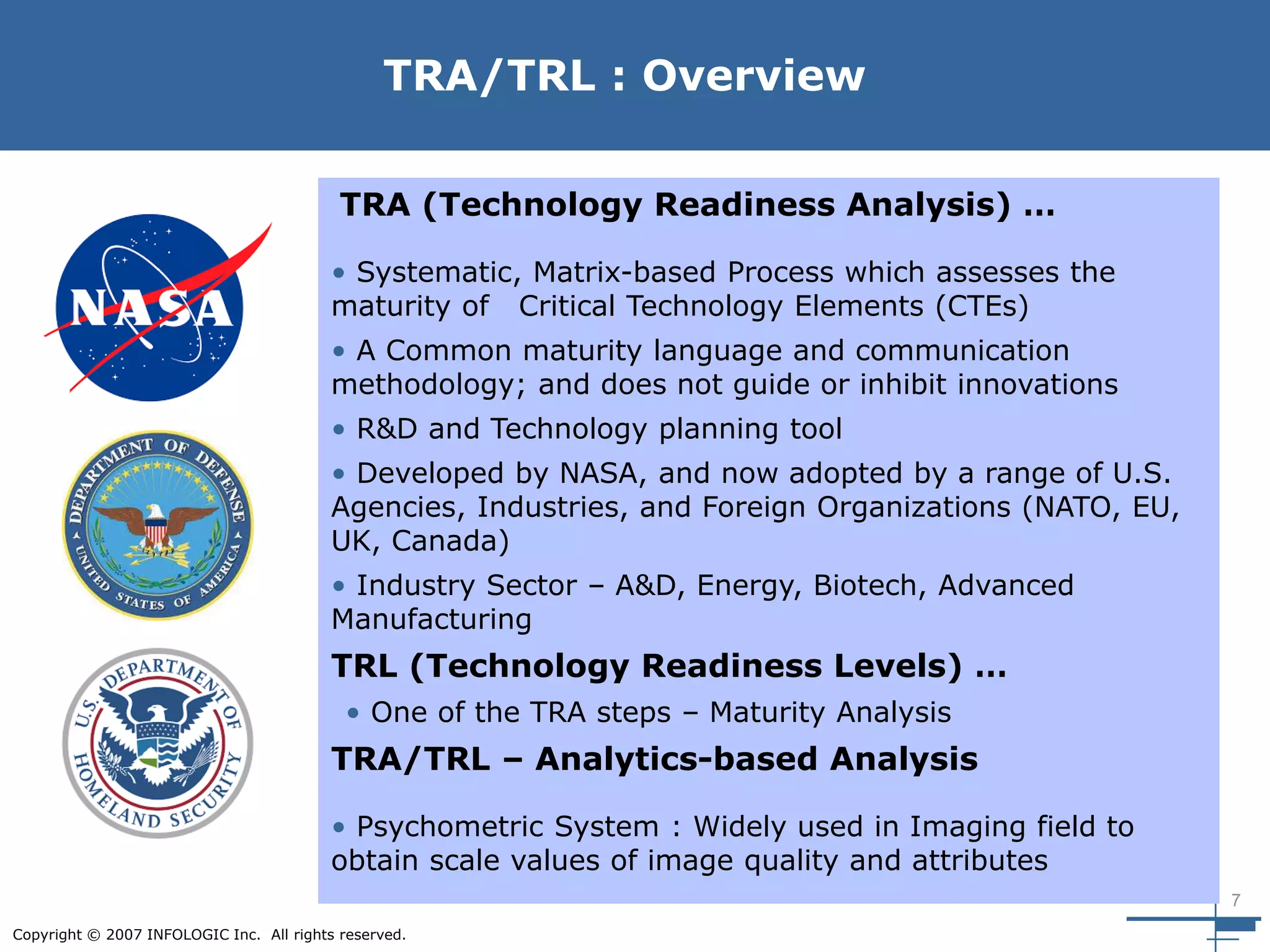7
Copyright © 2007 INFOLOGIC Inc. All rights reserved.
TRA/TRL : Overview
TRA (Technology Readiness Analysis) …
• Systematic, Matrix-based Process which assesses the
maturity of Critical Technology Elements (CTEs)
• A Common maturity language and communication
methodology; and does not guide or inhibit innovations
• R&D and Technology planning tool
• Developed by NASA, and now adopted by a range of U.S.
Agencies, Industries, and Foreign Organizations (NATO, EU,
UK, Canada)
• Industry Sector – A&D, Energy, Biotech, Advanced
Manufacturing
TRL (Technology Readiness Levels) …
• One of the TRA steps – Maturity Analysis
TRA/TRL – Analytics-based Analysis
• Psychometric System : Widely used in Imaging field to
obtain scale values of image quality and attributes
 