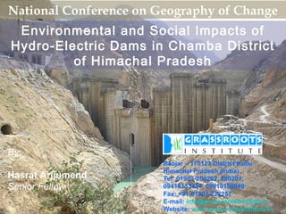 National Conference on Geography of Change
 Environmental and Social Impacts of
Hydro-Electric Dams in Chamba District
         of Himachal Pradesh




By:
                        Banjar – 175123 District Kullu
                        Himachal Pradesh (India)
Hasrat Arjjumend        Tel: 01903-200202, 200201,
Senior Fellow           09418133427, 09910188948
                        Fax: +91-01903-222257
                        E-mail: info@grassrootsinstitute.in
                        Website: www.grassrootsinstitute.in   1
 