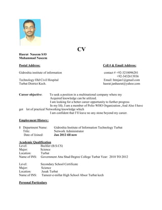 CV
Hasrat Naseem S/O
Muhammad Naseem

Postal Address:                                                 Cell # & Email Address:

Gidroshia institute of information                               contact # +92-3218096281
                                                                           +92-3432613936
Technology Old Civil Hospital                                   Email: htmjan1@gmail.com
Turbat District Kech.                                           hasrat.janhasrat@yahoo.com


Career objective:        To seek a position in a multinational company where my
                          Acquired knowledge can be utilized.
                          I am looking for a better career opportunity to further progress
                          In my life, I am a member of Polio WHO Organization ,And Also I have
got   lot of practical Networking knowledge which
                          I am confident that I’ll leave no any stone beyond my career.

Employment History:

1 Department Name:         Gidroshia Institute of Information Technology Turbat
  Title:                   Network Administrator
  Date of Joined:          Jan 2012 till now

Academic Qualification
Level:        Bechler (B.S.CS)
Major:        Science
Location:     Turbat
Name of INS: Government Atta Shad Degree College Turbat Year: 2010 TO 2012

Level:            Secondary School Certificate
Major:            Science
Location:         Jusak Turbat
Name of INS:       Tameer-e-millat High School Absor Turbat kech

Personal Particulars
 
