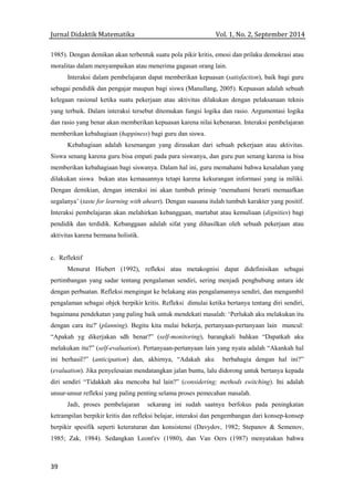 Jurnal Didaktik Matematika Vol. 1, No. 2, September 2014
39
1985). Dengan demikan akan terbentuk suatu pola pikir kritis, emosi dan prilaku demokrasi atau
moralitas dalam menyampaikan atau menerima gagasan orang lain.
Interaksi dalam pembelajaran dapat memberikan kepuasan (satisfaction), baik bagi guru
sebagai pendidik dan pengajar maupun bagi siswa (Manullang, 2005). Kepuasan adalah sebuah
kelegaan rasional ketika suatu pekerjaan atau aktivitas dilakukan dengan pelaksanaan teknis
yang terbaik. Dalam interaksi tersebut ditemukan fungsi logika dan rasio. Argumentasi logika
dan rasio yang benar akan memberikan kepuasan karena nilai kebenaran. Interaksi pembelajaran
memberikan kebahagiaan (happiness) bagi guru dan siswa.
Kebahagiaan adalah kesenangan yang dirasakan dari sebuah pekerjaan atau aktivitas.
Siswa senang karena guru bisa empati pada para siswanya, dan guru pun senang karena ia bisa
memberikan kebahagiaan bagi siswanya. Dalam hal ini, guru memahami bahwa kesalahan yang
dilakukan siswa bukan atas kemauannya tetapi karena kekurangan informasi yang ia miliki.
Dengan demikian, dengan interaksi ini akan tumbuh prinsip ‘memahami berarti memaafkan
segalanya’ (taste for learning with aheart). Dengan suasana itulah tumbuh karakter yang positif.
Interaksi pembelajaran akan melahirkan kebanggaan, martabat atau kemuliaan (dignities) bagi
pendidik dan terdidik. Kebanggaan adalah sifat yang dihasilkan oleh sebuah pekerjaan atau
aktivitas karena bermana holistik.
c. Reflektif
Menurut Hiebert (1992), refleksi atau metakognisi dapat didefinisikan sebagai
pertimbangan yang sadar tentang pengalaman sendiri, sering menjadi penghubung antara ide
dengan perbuatan. Refleksi mengingat ke belakang atas pengalamannya sendiri, dan mengambil
pengalaman sebagai objek berpikir kritis. Refleksi dimulai ketika bertanya tentang diri sendiri,
bagaimana pendekatan yang paling baik untuk mendekati masalah: ‘Perlukah aku melakukan itu
dengan cara itu?' (planning). Begitu kita mulai bekerja, pertanyaan-pertanyaan lain muncul:
“Apakah yg dikerjakan sdh benar?” (self-monitoring), barangkali bahkan “Dapatkah aku
melakukan itu?” (self-evaluation). Pertanyaan-pertanyaan lain yang nyata adalah “Akankah hal
ini berhasil?” (anticipation) dan, akhirnya, “Adakah aku berbahagia dengan hal ini?”
(evaluation). Jika penyelesaian mendatangkan jalan buntu, lalu didorong untuk bertanya kepada
diri sendiri “Tidakkah aku mencoba hal lain?” (considering; methods switching). Ini adalah
unsur-unsur refleksi yang paling penting selama proses pemecahan masalah.
Jadi, proses pembelajaran sekarang ini sudah saatnya berfokus pada peningkatan
ketrampilan berpikir kritis dan refleksi belajar, interaksi dan pengembangan dari konsep-konsep
berpikir spesifik seperti keteraturan dan konsistensi (Davydov, 1982; Stepanov & Semenov,
1985; Zak, 1984). Sedangkan Leont'ev (1980), dan Van Oers (1987) menyatakan bahwa
 