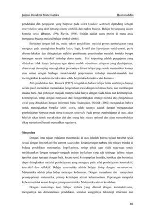 Jurnal Didaktik Matematika Hasratuddin
40
pendidikan dan pengajaran yang berpusat pada siswa (student centered) dipandang sebagai
interrelation yang aktif tentang sistem simbolik dan makna budaya. Belajar berlangsung dalam
konteks sosial (Bruner, 1996; Slavin, 1986). Belajar adalah suatu proses di mana anak
menguasai budaya melalui belajar simbol-simbol.
Berkaitan dengan hal itu, maka sektor pendidikan melalui proses pembelajaran yang
mengacu pada peningkatan berpikir kritis, logis, kreatif dan kecerdasan sosial-emosi, perlu
ditemu-lakukan dan ditingkatkan melalui pembiasaan penyelesaian masalah konteks berupa
tantangan secara interaktif terhadap dunia nyata. Hal terpenting adalah pengajaran yang
dilakukan tidak hanya bertujuan agar siswa mudah memahami pelajaran yang dipelajarinya,
akan tetapi disamping meningkatkan prestasinya dalam belajar juga untuk menemukan konsep
atau solusi dengan berbagai model-model penyelesaian terhadap masalah-masalah dan
meningkatkan kesadaran mereka akan selalu berprilaku demokrasi dan humanis.
Ahli pendidikan lain, Resnick (1987) mengatakan bahwa belajar tidak sendirinya diserap
secara pasif, melainkan memadukan pengetahuan awal dengan informasi baru, dan membangun
makna baru. Jadi pebelajar menjadi mampu tidak hanya dengan fakta-fakta dan keterampilan-
keterampilan, tetapi dengan menyusun dan mengembangkan strategi mereka atas pengetahuan
awal yang dipadukan dengan informasi baru. Sedangkan, Oleinik (2002) mengatakan bahwa
untuk meningkatkan berpikir kritis siswa, salah satunya adalah dengan menggunakan
pembelajaran berpusat pada siswa (student centered). Pada proses pembelajaran di atas, akan
lahirlah sikap untuk meyakinkan diri dan orang lain secara rasional dan akan menumbuhkan
sikap memahami berarti memaafkan segalanya.
Simpulan
Dengan lima tujuan pelajaran matematika di atas jelaslah bahwa tujuan tersebut telah
sesuai dengan issu terkini (the current issues) dan kecenderungan terbaru (the newest trends) di
bidang pendidikan matematika. Implikasinya, setiap pihak agar tidak ragu-ragu untuk
melaksanakan dengan sungguh-sungguh arahan kurikulum yang ada sehingga kelima tujuan
tersebut dapat tercapai dengan baik. Secara teori, keterampilan berpikir, bersikap dan bertindak
dapat ditingkatkan melalui pembelajaran yang mengacu pada sifat pembelajaran konstruktif,
interaktif dan reflektif. Belajar matematika adalah belajar hidup dengan norma-norma.
Matematika adalah jalan hidup mencapai kedamaian. Dengan memahami dan menyelami
prinsip-prinsip matematika, prinsip kehidupan adalah keharmonisan. Peperangan menyulut
kebencian tidak sesuai dengan prinsip matematika. Matematika adalah keindahan.
Dengan munculnya teori belajar terbaru yang dikenal dengan konstruktivisme,
menguatnya isu demokratisasi pendidikan, semakin canggihnya teknologi informasi dan
 