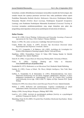 Jurnal Didaktik Matematika Vol. 1, No. 2, September 2014
41
komunikasi, semakin dibutuhkannya kemampuan memecahkan masalah dan berinvestigasi, dan
semakin banyak dan cepatnya penemuan teori-teori baru, maka pendekatan terbaru seperti
Pendidikan Matematika Realistik (Realistic Mathematics Education), Pembelajaran Berbasis
Pemecahan Masalah (Problem Based Learning), Pembelajaran Kooperatif (Cooperative
Learning), serta Pendekatan Pembelajaran Matematika Kontekstual (Contextual Teaching &
Learning) merupakan pendekatan-pendekatan yang sangat dianjurkan para pakar dan
pengembang untuk digunakan selama proses pembelajaran di kelas-kelas di Indonesia.
Daftar Pustaka
Atwood, M. (1990). Critical Thinking, Collaboration and Citizenship: Inventing a Framework
Appropriate for Our Times. USA: Charles C Thomas, Publisher.
Bruner, J. (1996). The culture of education. Cambridge: Harvard Univercity Press.
Cooper, Robert dan Ayman, S. (1997). Executive EQ, Kecerdasan Emosional dalam
Kepemimpinan dan Organisasi. Gramedia: Jakarta
Davydov, V.V., Lompscher, J., & Markova, A.K. (1982). Ausbildung der Lerntätigkeit bei
Schülern [Development of learning in pupils]. Berlin: Volk und Wissen.
Depdiknas. (2006). Permendiknas Nomor 22 Tahun 2006 Tentang Standar Isi Sekolah
Menengah Atas. Jakarta: Depdiknas
Ennis R. H. (1996). A Logical Basis for Measuring Thinking Skills. University of Illinois.
Fisher, R. (2007). Teaching Thinking and Value in Education.
www.standards.dfee.gov.uk/guidance/thing
Freudenthal H. (1973). Mathematics as an Educational Task. Dordrecht: Reidel Publishing.
Gardner, H. (1983). Frames of Minds: The Theory Multiple Intelligence. New York: Basic
Books.
Goffree, F., Freudenthal, H, & Schoemaker, G. (1981). Wiskundeonderwijs. Een micro-
didactische beschouwing over het thema ‘begrijpen’ [Mathematics education. A micro
pedagogical consideration on ‘understanding’]. In H.P .M. Cremers (Ed.), Losbladig
onderwijskundig lexicon (pp. 1200.3-1200.77). Alphen a/d Rijn: Samsom H.D. Tjeenk
Willink.
Goleman, D. (1995). Kecerdasan Emosi untuk Mencapai Puncak Prestasi. Jakarta:Gramedia.
Hiebert, J. (1992). Reflection and communication: Cognitive considerations in school
mathematics reform. International Journal of Educational Research, 17, 439-456.
Hudojo, (1998). Strategi Belajar Mengajar, (Malang: IKIP 1990).
Leont’ev, A.N. (1980). Activiteit als psychologisch probleem [Activity as a psychological
problem]. Pedagogische Studiën, 57, 324-343.
Manullang, B dan Sri M. (2005). Perspektif Ilmu Pendidikan Membentuk Kepribadian: Medan
Unimed Press.
 