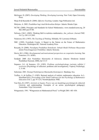 Jurnal Didaktik Matematika Hasratuddin
42
McGregor, D. (2007). Developing Thinking; Developing Learning. New York: Open University
Press.
Muijs D & Reynolds D. (2008). Effective Teaching. London: Sage Publication Ltd.
Mulyono, A. 2003. Pendidikan bagi Anak Berkesulitan Belajar. Jakarta: Rineka Cipta
NCTM. (2000). Principles and Standards for School Mathematics. www.standard.nctm.org, 20
Mei 2003 jam 07.00.
Nelissen, J.M.C. (2005). Thinking Skill in realistics mathematics. Jmc_nelissen :Journal PME.
Vol 2 p 108-119 2005.
Nickerson, R.S. (1987). The Teaching of Thinking. Hillsdale, NJ: Lawrence Erlbaum.
NRC. (1989). Everybody Counts. A Report to the Nation on the Future of Mathematics
Education. Washington DC: National Academy Press
Rosyada, D. (2008). Paradigma Pendidikan Demokratis. Sebuah Model Pelibatan Masyarakat
dalam Penyelenggaraan Pendidikan. Jakarta: Kencana.
Slavin, R.E. (1986). Developmental and motivational perspectives on cooperative learning. San
Francisco, CA: AERA.
Soedjadi. 2000. Kiat Pendidikan Matematika di Indonesia, (Jakarta: Direktorat Jendral
Pendidikan Nasional, 2000), hal 13-15
Stepanov, S.J., & Semenov, I.N. (1985). Problemy psichologičeskogo izučenija refleksii I
trorčestva [Psychology of reflection: problems and investigations]. Voprosy Psichologii,
3, 31-40.
Suherman. 2001. Strategi Pembelajaran Matematika Kontemporer. Bandung: Jica.
Treffers, A. & Goffree, F. (1985). Rational analysis of realistic mathematics education. In L.
Streefland (Ed.), Proceedings of the Ninth Conference for the Psychology of Mathematics
Education (Vol. 2, pp. 97-123). Noordwijkerhout: PME.
Van Oers, B. (1987). Activiteit en begrip. Proeve van een handelings-psychologische didactiek
[Activity and understanding. Exemplar of an action psychological pedagogy].
Amsterdam: Vrije Universiteit.
Wittgenstein. 1991. “Wittgenstein on Mathematical Proof,” in Wright 2001: 403–430.
 