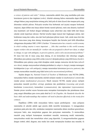 Jurnal Didaktik Matematika Hasratuddin
32
a science of patterns and order.” Artinya, matematika adalah ilmu yang membahas pola atau
keteraturan (pattern) dan tingkatan (order). Jelaslah sekarang bahwa matematika dapat dilihat
sebagai bahasa yang menjelaskan tentang pola, baik pola di alam (kauni) dan maupun pola yang
ditemukan melalui pikiran. Pola-pola tersebut bisa berbentuk real (nyata) maupun berbentuk
imajinasi, dapat dilihat atau hanya dalam bentuk mental (pikiran), statis atau dinamis, kualitatif
atau kuantitatif, asli berkait dengan kehidupan nyata sehari-hari atau tidak lebih dari hanya
sekedar untuk keperluan rekreasi. Hal-hal tersebut dapat muncul dari lingkungan sekitar, dari
kedalaman ruang dan waktu, atau dari hasil pekerjaan pikiran insani. Jadi, untuk masa kini dan
untuk masa-masa yang akan datang, kemampuan berpikir dan bernalar jauh lebih dibutuhkan
sebagaimana dinyatakan NRC (1989:1) berikut: “Communication has created a world economy
in which working smarter is more important …. Jobs that contribute to this world economy
require workers who are mentally fit—workers who are prepared to absorb new ideas, to adapt
to change, to cope with ambiguity, to perceive patterns, and to solve unconventional problems.”
Di masa kini dan di masa yang akan datang, di era komunikasi dan teknologi canggih,
dibutuhkan para pekerja yang lebih cerdas (smarter) daripada pekerja yang lebih keras (harder).
Dibutuhkkan para pekerja yang telah disiapkan untuk mampu mencerna ide-ide baru (absorb
new ideas), mampu menyesuaikan terhadap perubahan (to adapt to change), mampu menangani
ketidakpastian (cope with ambiguity), mampu menemukan keteraturan (perceive patterns), dan
mampu memecahkan masalah yang tidak lazim (solve unconventional problems).
Sejalan dengan itu, National Council of Teachers of Mathematics atau NCTM (2000),
menyatakan bahwa standar matematika sekolah meliputi standar isi (mathematical content) dan
standar proses (mathematical processes). Masih menurut NCTM, standar proses meliputi
pemecahan masalah (problem solving), penalaran dan pembuktian (reasoning and proof),
katerkaitan (connections), komunikasi (communication), dan representasi (representation).
Standar proses tersebut secara bersama-sama merupakan keterampilan dan pemahaman dasar
yang sangat dibutuhkan para siswa pada abad ke-21 ini (Together, the Standards describe the
basic skills and understandings that students will need to function effectively in the twenty-first
century).
Depdiknas (2006) telah menyatakan bahwa tujuan pembelajaran mata pelajaran
matematika di sekolah adalah agar peserta didik memiliki kemampuan; 1) menggunakan
penalaran pada pola dan sifat, melakukan manipulasi matematika dalam membuat generalisasi,
menyusun bukti, atau menjelaskan gagasan dan pernyataan matematika, 2) memecahkan
masalah yang meliputi kemampuan memahami masalah, merancang model matematika,
menyelesaikan model dan menafsirkan solusi yang diperoleh, 3) mengomunikasikan gagasan
dengan simbol, tabel, diagram, atau media lain untuk memperjelas keadaan atau masalah, 4)
 