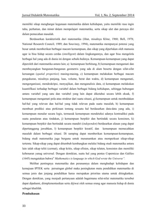 Jurnal Didaktik Matematika Vol. 1, No. 2, September 2014
33
memiliki sikap menghargai kegunaan matematika dalam kehidupan, yaitu memiliki rasa ingin
tahu, perhatian, dan minat dalam mempelajari matematika, serta sikap ulet dan percaya diri
dalam pemecahan masalah.
Berdasarkan karakteristik dari matematika (lihat, misalnya Kline, 1968; Bell, 1978;
National Research Council, 1989; dan Souviney, 1994), matematika mempunyai potensi yang
besar untuk memberikan berbagai macam kemampuan, dan sikap yang diperlukan oleh manusia
agar ia bisa hidup secara cerdas (intelligent) dalam lingkungannya, dan agar bisa mengelola
berbagai hal yang ada di dunia ini dengan sebaik-baiknya. Kemampuan-kemampuan yang dapat
diperoleh dari matematika antara lain; a) kemampuan berhitung, b) kemampuan mengamati dan
membayangkan bangunan-bangunan geometris yang ada di alam beserta dengan sifat-sifat
keruangan (spatial properties) masing-masing, c) kemampuan melakukan berbagai macam
pengukuran, misalnya panjang, luas, volume, berat dan waktu, d) kemampuan mengamati,
mengorganisasi, mendeskripsi, menyajikan, dan menganalisis data, e) kemampuan melakukan
kuantifikasi terhadap berbagai variabel dalam berbagai bidang kehidupan, sehingga hubungan
antara variabel yang satu dan variabel yang lain dapat diketahui secara lebih eksak, f)
kemampuan mengamati pola atau struktur dari suatu situasi, g) kemampuan untuk membedakan
hal-hal yang relevan dan hal-hal yang tidak relevan pada suatu masalah, h) kemampuan
membuat prediksi atau perkiraan tentang sesuatu hal berdasarkan data-data yang ada, i)
kemampuan menalar secara logis, termasuk kemampuan mendeteksi adanya kontradiksi pada
suatu penalaran atau tindakan, j) kemampuan berpikir dan bertindak secara konsisten, k)
kemampuan berpikir dan bertindak secara mandiri (independen) berdasarkan alasan yang dapat
dipertanggung jawabkan, l) kemampuan berpikir kreatif, dan kemampuan memecahkan
masalah dalam berbagai situasi. Di samping dapat memberikan kemampuan-kemampuan,
bidang studi matematika juga berguna untuk menanamkan atau memperkuat sikap-sikap
tertentu. Sikap-sikap yang dapat ditumbuh kembangkan melalui bidang studi matematika antara
lain ialah sikap teliti (cermat), sikap kritis, sikap efisien, sikap telaten, konsisten dan memiliki
kebenaran yanag universal. Dengan demikian, suatu hal yang pentas Copernicus dan Galileo
(1645) mengatakan bahwa” Mathematics is language in which God wrote the Universe”.
Melihat pentingnya matematika dan peranannya dalam menghadapi kehidupan dan
kemajuan IPTEK serta persaingan global maka peningkatan mutu pendidikan matematika di
semua jenis dan jenjang pendidikan harus merupakan prioritas utama untuk ditingkatkan.
Dengan demikian, yang menjadi pertanyaan adalah bagaimana nilai-nilai matematika tersebut
dapat dipahami, diimplementasikan serta dijiwai oleh semua orang agar manusia hidup di dunia
sebagai khalifah.
Pembahasan
 