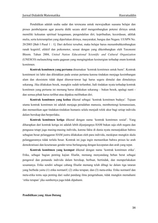 Jurnal Didaktik Matematika Hasratuddin
34
Pendidikan adalah usaha sadar dan terencana untuk mewujudkan suasana belajar dan
proses pembelajaran agar peserta didik secara aktif mengembangkan potensi dirinya untuk
memiliki kekuatan spiritual keagamaan, pengendalian diri, kepribadian, kecerdasan, akhlak
mulia, serta keterampilan yang diperlukan dirinya, masyarakat, bangsa dan Negara. UUSPN No.
20/2003 [Bab I Pasal 1 : 1]. Dari definisi tersebut, maka belajar harus menumbuhkembangkan
ranah kognitif, afektif dan psikomotor, sesuai dengan yang dikembangkan oleh Taxonomi
Bloom. Tahun 2004, United Nation Educational Scientific and Cultural Organization
(UNESCO) melaunching suatu gagasan yang menginginkan kesinergian terhadap enam kontrak
komitmen.
Kontrak komitmen yang pertama dinamakan ‘kontrak komitmen untuk bumi’. Kontrak
komitment ini lahir dan diletakkan pada urutan pertama karena tindakan menjaga kesimbangan
alam dan ekosistem tidak dapat ditawar-tawar lagi harus segera dimulai dan dimulainya
sekarang. Jika dilakukan besok, mungkin sudah terlambat, Jadi tindakan nyata terhadap kontrak
komitmen yang pertama ini memang harus dilakukan sekarang – bukan besok, apalagi nanti -
dan semua pihak harus terlibat atau dipaksa melibatkan diri.
Kontrak komitmen yang kedua dikenal sebagai ‘kontrak komitmen budaya’. Tujuan
utama kontrak komitmen ini adalah menjaga peradaban manusia, membentengi kemanusiaan,
dan memastikan agar tindakan-tindakan humanis selalu menjadi tolok ukur bagi setiap individu
dalam bersikap dan berperilaku.
Kontrak komitmen ketiga dikenal dengan nama ‘kontrak komitmen sosial’. Yang
diharapkan dari kontrak ketiga ini adalah lebih dijunjungnya HAM bukan saja oleh negara dan
penguasa tetapi juga masing-masing individu, karena fakta di dunia nyata menunjukkan bahwa
sebagian besar pelanggaran HAM justru dilakukan oleh para individu, meskipun mungkin skala
pelanggarannya tidak terlalu besar. Kontrak ini juga ingin memastikan bahwa proses ke arah
demokratisasi dan kesetaraan gender terus berlangsung dengan kecepatan dan arah yang tepat.
Kontrak komitmen yang keempat dikenal dengan nama ‘kontrak komitmen etika’.
Etika, sebagai bagian penting kajian filsafat, memang menyandang beban berat sebagai
pengawal dan pemandu individu dalam bersikap, berbuat, bertindak, dan memperlakukan
sesamanya. Etika sendiri sebagai cabang filsafat memang telah dibagi ke dalam tiga tataran
yang berbeda yaitu (1) etika normatif; (2) etika terapan; dan (3) meta-etika. Etika normatif dan
meta-etika tentu saja penting dari sudut pandang ilmu pengetahuan, tidak mungkin memahami
‘etika terapan’ jika sumbernya juga tidak dipahami.
Pendidikan yang Akan Datang
 