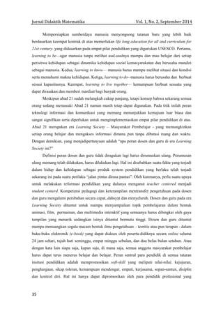 Jurnal Didaktik Matematika Vol. 1, No. 2, September 2014
35
Mempersiapkan sumberdaya manusia menyongsong tatanan baru yang lebih baik
berdasarkan keempat kontrak di atas memerlukan life long education for all and curriculum for
21st century. yang didasarkan pada empat pilar pendidikan yang digariskan UNESCO. Pertama,
learning to be—agar manusia tanpa melihat asal-usulnya mampu dan mau belajar dari setiap
peristiwa kehidupan sebagai dinamika kehidupan social kemasyarakatan dan berusaha mandiri
sebagai manusia. Kedua, learning to know— manusia harus mampu melihat situasi dan kondisi
serta memahami makna kehidupan. Ketiga, learning to do--manusia harus berusaha dan berbuat
sesuai kapasitasnya. Keempat, learning to live together— kemampuan berbuat sesuatu yang
dapat dirasakan dan memberi manfaat bagi banyak orang.
Meskipun abad 21 sudah melangkah cukup panjang, tetapi konsep bahwa sekarang semua
orang sedang memasuki Abad 21 namun masih tetap dapat digunakan. Pada titik inilah peran
teknologi informasi dan komunikasi yang memang menunjukkan kemajuan luar biasa dan
sangat signifikan serta diperlukan untuk mengimplementasikan empat pilar pendidikan di atas.
Abad 21 merupakan era Learning Society – Masyarakat Pembelajar - yang memungkinkan
setiap orang belajar dan mengakses informasi dimana pun tanpa dibatasi ruang dan waktu.
Dengan demikian, yang menjadipertanyaan adalah “apa peran dosen dan guru di era Learning
Society ini?”
Definisi peran dosen dan guru tidak diragukan lagi harus dirumuskan ulang. Perumusan
ulang memang telah dilakukan, harus dilakukan lagi. Hal ini disebabkan suatu fakta yang terjadi
dalam hidup dan kehidupan sebagai produk system pendidikan yang berlaku telah terjadi
sekarang ini pada suatu perilaku “jalan pintas dirasa pantas”. Oleh karenanya, perlu suatu upaya
untuk melakukan reformasi pendidikan yang dulunya menganut teacher centered menjadi
student centerd. Kompetensi pedagogi dan keterampilan mentransfer pengetahuan pada dosen
dan guru mengalami perubahan secara cepat, dahsyat dan menyeluruh. Dosen dan guru pada era
Learning Society dituntut untuk mampu menyampaikan topik pembelajaran dalam bentuk
animasi, film, permainan, dan multimedia interaktif yang semuanya harus dibingkai oleh gaya
tampilan yang menarik sedangkan isinya dituntut bermutu tinggi. Dosen dan guru dituntut
mampu menuangkan segala macam bentuk ilmu pengetahuan – teoritis atau pun terapan - dalam
buku-buku elektronik (e-book) yang dapat diakses oleh peserta-didiknya secara online selama
24 jam sehari, tujuh hari seminggu, empat minggu sebulan, dan dua belas bulan setahun. Atau
dengan kata lain siapa saja, kapan saja, di mana saja, semua anggota masyarakat pembelajar
harus dapat terus menerus belajar dan belajar. Peran sentral para pendidik di semua tataran
insitusi pendidikan adalah mempromosikan soft-skill yang meliputi nilai-nilai: kejujuran,
penghargaan, sikap toleran, kemampuan mendengar, empati, kerjasama, sopan-santun, disiplin
dan kontrol diri. Hal ini hanya dapat dipromosikan oleh para pendidik profesional yang
 