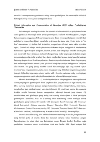 Jurnal Didaktik Matematika Hasratuddin
36
memiliki kemampuan menggunakan teknologi dalam pembelajaran dan mentransfer nilai-nilai
kehidupan (living values) pada setiap peserta didik.
Potensi Information and Communication of Tecnology (ICT) dalam Pembelajaran
Matematika
Perkembangan teknologi informasi dan komunikasi telah memberikan pengaruh terhadap
dunia pendidikan khususnya dalam proses pembelajaran. Menurut Rosenberg (2001), dengan
berkembangnya penggunaan ICT ada lima pergeseran dalam proses pembelajaran yaitu: (1) dari
pelatihan ke penampilan, (2) dari ruang kelas ke di mana dan kapan saja, (3) dari kertas ke “on
line” atau saluran, (4) fasilitas fisik ke fasilitas jaringan kerja, (5) dari waktu siklus ke waktu
nyata. Komunikasi sebagai media pendidikan dilakukan dengan menggunakan media-media
komunikasi seperti telepon, komputer, internet, e-mail, dan sebagainya. Interaksi antara guru
dan siswa tidak hanya dilakukan melalui hubungan tatap muka tetapi juga dilakukan dengan
menggunakan media-media tersebut. Guru dapat memberikan layanan tanpa harus berhadapan
langsung dengan siswa. Demikian pula siswa dapat memperoleh informasi dalam lingkup yang
luas dari berbagai sumber melalui cyber space atau ruang maya dengan menggunakan komputer
atau internet. Hal yang paling mutakhir adalah berkembangnya apa yang disebut “cyber
teaching” atau pengajaran maya, yaitu proses pengajaran yang dilakukan dengan menggunakan
internet. Istilah lain yang makin poluper saat ini ialah e-learning yaitu satu model pembelajaran
dengan menggunakan media teknologi komunikasi dan informasi khususnya internet.
Menurut Rosenberg (2001; 28), e-learning merupakan satu penggunaan teknologi internet
dalam penyampaian pembelajaran dalam jangkauan luas yang belandaskan tiga kriteria yaitu:
(1) e-learning merupakan jaringan dengan kemampuan untuk memperbaharui, menyimpan,
mendistribusi dan membagi materi ajar atau informasi, (2) pengiriman sampai ke pengguna
terakhir melalui komputer dengan menggunakan teknologi internet yang standar, (3)
memfokuskan pada pandangan yang paling luas tentang pembelajaran di balik paradigma
pembelajaran tradisional. Saat ini e-learning telah berkembang dalam berbagai model
pembelajaran yang berbasis ICT seperti: CBT (Computer Based Training), CBI (Computer
Based Instruction), Distance Learning, Distance Education, CLE (Cybernetic Learning
Environment), Desktop Videoconferencing, ILS (Integrated Learning System), LCC (Learner-
Cemterted Classroom), Teleconferencing, WBT (Web-Based Training), dan sebagainya.
Di masa-masa mendatang, arus informasi akan makin meningkat melalui jaringan internet
yang bersifat global di seluruh dunia dan menuntut siapapun untuk beradaptasi dengan
kecenderungan itu kalau tidak mau ketinggalan jaman. Dengan kondisi demikian maka
pendidikan khususnya proses pembelajaran cepat atau lambat tidak dapat terlepas dari
 