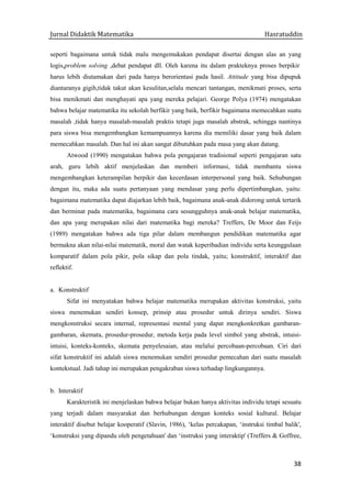 Jurnal Didaktik Matematika Hasratuddin
38
seperti bagaimana untuk tidak malu mengemukakan pendapat disertai dengan alas an yang
logis,problem solving ,debat pendapat dll. Oleh karena itu dalam prakteknya proses berpikir
harus lebih diutamakan dari pada hanya berorientasi pada hasil. Attitude yang bisa dipupuk
diantaranya gigih,tidak takut akan kesulitan,selalu mencari tantangan, menikmati proses, serta
bisa menikmati dan menghayati apa yang mereka pelajari. George Polya (1974) mengatakan
bahwa belajar matematika itu sekolah berfikir yang baik, berfikir bagaimana memecahkan suatu
masalah ,tidak hanya masalah-masalah praktis tetapi juga masalah abstrak, sehingga nantinya
para siswa bisa mengembangkan kemampuannya karena dia memiliki dasar yang baik dalam
memecahkan masalah. Dan hal ini akan sangat dibutuhkan pada masa yang akan datang.
Atwood (1990) mengatakan bahwa pola pengajaran tradisional seperti pengajaran satu
arah, guru lebih aktif menjelaskan dan memberi informasi, tidak membantu siswa
mengembangkan keterampilan berpikir dan kecerdasan interpersonal yang baik. Sehubungan
dengan itu, maka ada suatu pertanyaan yang mendasar yang perlu dipertimbangkan, yaitu:
bagaimana matematika dapat diajarkan lebih baik, bagaimana anak-anak didorong untuk tertarik
dan berminat pada matematika, bagaimana cara sesungguhnya anak-anak belajar matematika,
dan apa yang merupakan nilai dari matematika bagi mereka? Treffers, De Moor dan Feijs
(1989) mengatakan bahwa ada tiga pilar dalam membangun pendidikan matematika agar
bermakna akan nilai-nilai matematik, moral dan watak keperibadian individu serta keunggulaan
komparatif dalam pola pikir, pola sikap dan pola tindak, yaitu; konstruktif, interaktif dan
reflektif.
a. Konstruktif
Sifat ini menyatakan bahwa belajar matematika merupakan aktivitas konstruksi, yaitu
siswa menemukan sendiri konsep, prinsip atau prosedur untuk dirinya sendiri. Siswa
mengkonstruksi secara internal, representasi mental yang dapat mengkonkretkan gambaran-
gambaran, skemata, prosedur-prosedur, metoda kerja pada level simbol yang abstrak, intuisi-
intuisi, konteks-konteks, skemata penyelesaian, atau melalui percobaan-percobaan. Ciri dari
sifat konstruktif ini adalah siswa menemukan sendiri prosedur pemecahan dari suatu masalah
kontekstual. Jadi tahap ini merupakan pengakraban siswa terhadap lingkungannya.
b. Interaktif
Karakteristik ini menjelaskan bahwa belajar bukan hanya aktivitas individu tetapi sesuatu
yang terjadi dalam masyarakat dan berhubungan dengan konteks sosial kultural. Belajar
interaktif disebut belajar kooperatif (Slavin, 1986), ‘kelas percakapan, ‘instruksi timbal balik',
‘konstruksi yang dipandu oleh pengetahuan' dan ‘instruksi yang interaktip' (Treffers & Goffree,
 