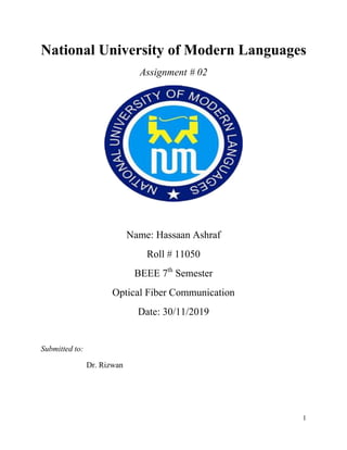 1
National University of Modern Languages
Assignment # 02
Name: Hassaan Ashraf
Roll # 11050
BEEE 7th
Semester
Optical Fiber Communication
Date: 30/11/2019
Submitted to:
Dr. Rizwan
 