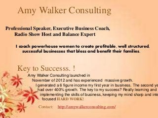Amy Walker Consulting
Professional Speaker, Executive Business Coach,
Radio Show Host and Balance Expert
I coach powerhouse women to create profitable, well structured,
successful businesses that bless and benefit their families.
Amy Walker Consulting launched in
November of 2012 and has experienced massive growth.
I generated a 6 figure income my first year in business. The second ye
had over 400% growth. The key to my success? Really learning and
implementing the skills of business, keeping my mind sharp and inte
focused HARD WORK!
Key to Successs. !
Contact: http://amywalkerconsulting.com/
 