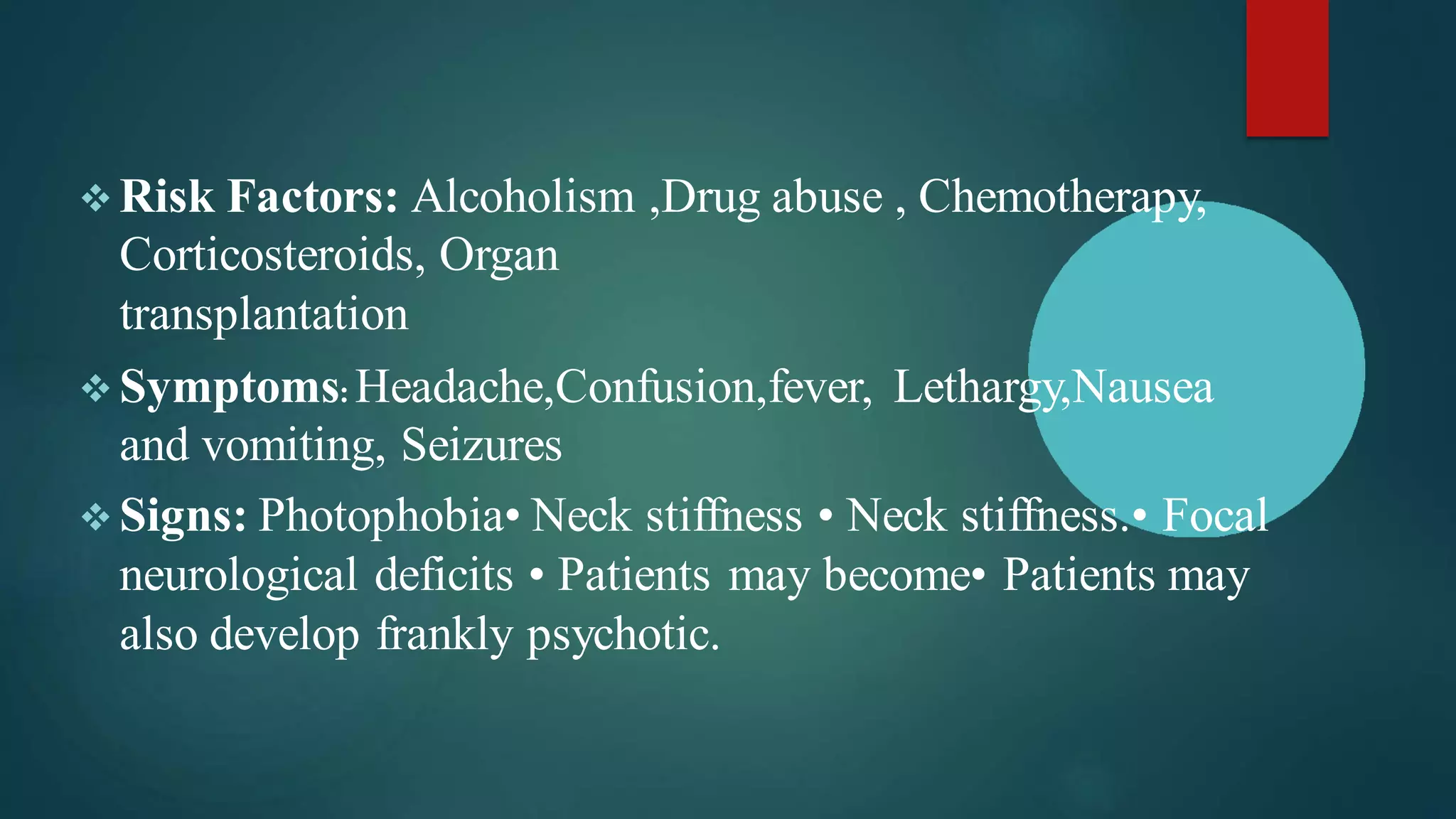 ❖ Risk Factors: Alcoholism ,Drug abuse , Chemotherapy,
Corticosteroids, Organ
transplantation
❖ Symptoms: Headache,Confusion,fever, Lethargy,Nausea
and vomiting, Seizures
❖ Signs: Photophobia• Neck stiffness • Neck stiffness.• Focal
neurological deficits • Patients may become• Patients may
also develop frankly psychotic.
 