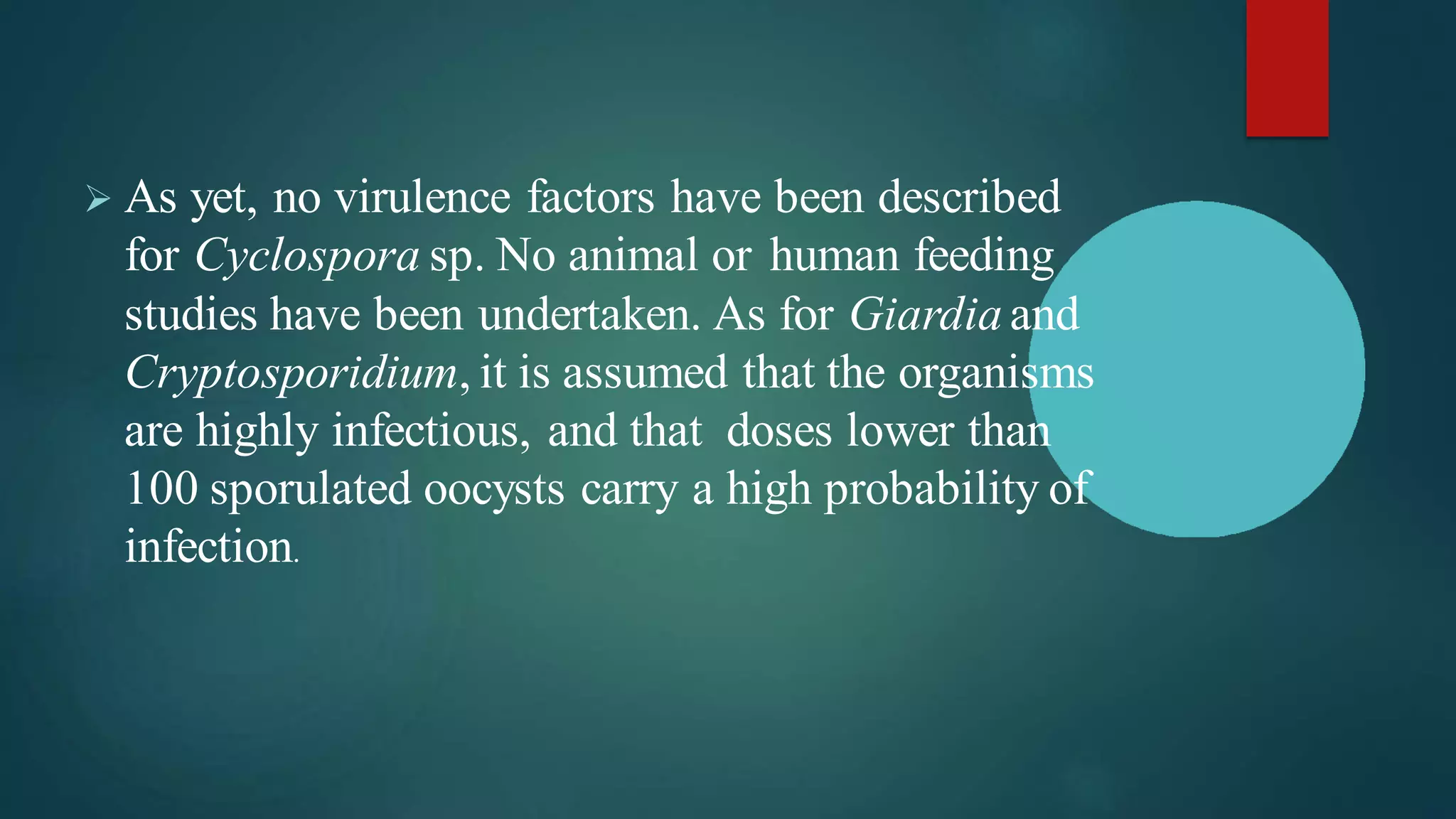➢ As yet, no virulence factors have been described
for Cyclospora sp. No animal or human feeding
studies have been undertaken. As for Giardia and
Cryptosporidium, it is assumed that the organisms
are highly infectious, and that doses lower than
100 sporulated oocysts carry a high probability of
infection.
 
