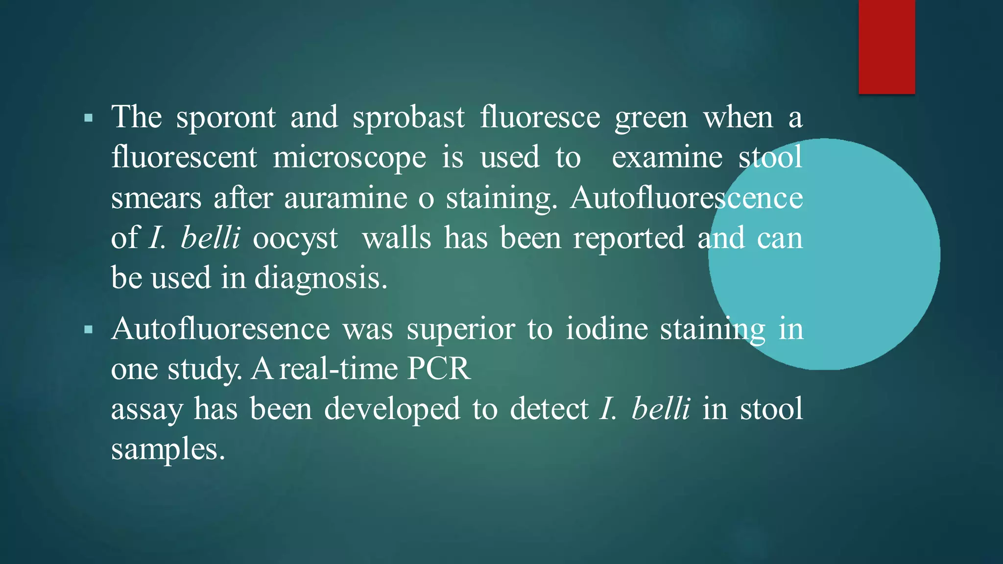 ▪ The sporont and sprobast fluoresce green when a
fluorescent microscope is used to examine stool
smears after auramine o staining. Autofluorescence
of I. belli oocyst walls has been reported and can
be used in diagnosis.
▪ Autofluoresence was superior to iodine staining in
one study. Areal-time PCR
assay has been developed to detect I. belli in stool
samples.
 