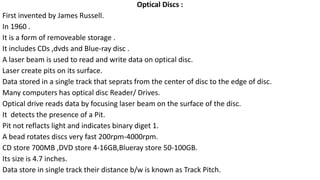 Optical Discs :
First invented by James Russell.
In 1960 .
It is a form of removeable storage .
It includes CDs ,dvds and Blue-ray disc .
A laser beam is used to read and write data on optical disc.
Laser create pits on its surface.
Data stored in a single track that seprats from the center of disc to the edge of disc.
Many computers has optical disc Reader/ Drives.
Optical drive reads data by focusing laser beam on the surface of the disc.
It detects the presence of a Pit.
Pit not reflacts light and indicates binary diget 1.
A bead rotates discs very fast 200rpm-4000rpm.
CD store 700MB ,DVD store 4-16GB,Blueray store 50-100GB.
Its size is 4.7 inches.
Data store in single track their distance b/w is known as Track Pitch.
 