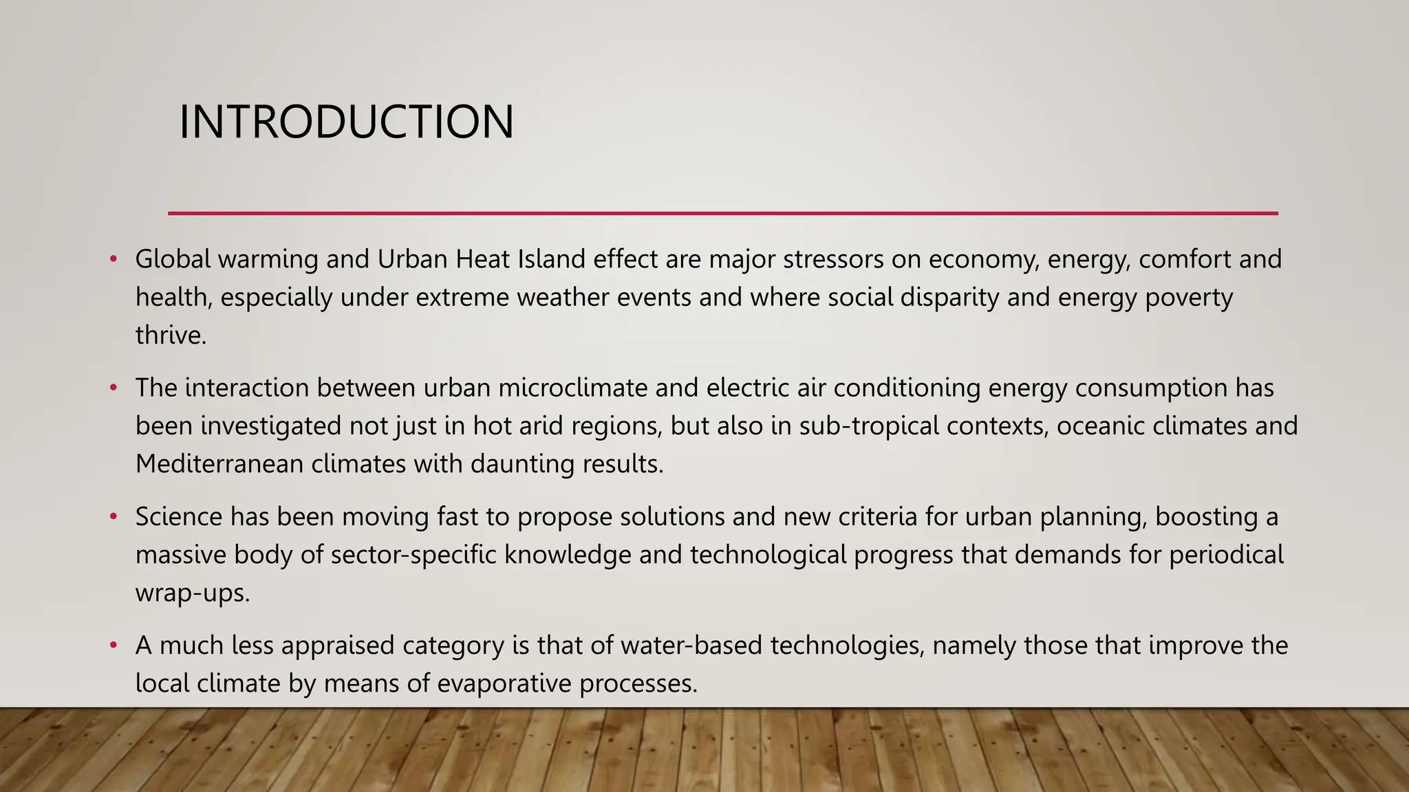 INTRODUCTION
• Global warming and Urban Heat Island effect are major stressors on economy, energy, comfort and
health, especially under extreme weather events and where social disparity and energy poverty
thrive.
• The interaction between urban microclimate and electric air conditioning energy consumption has
been investigated not just in hot arid regions, but also in sub-tropical contexts, oceanic climates and
Mediterranean climates with daunting results.
• Science has been moving fast to propose solutions and new criteria for urban planning, boosting a
massive body of sector-specific knowledge and technological progress that demands for periodical
wrap-ups.
• A much less appraised category is that of water-based technologies, namely those that improve the
local climate by means of evaporative processes.
 