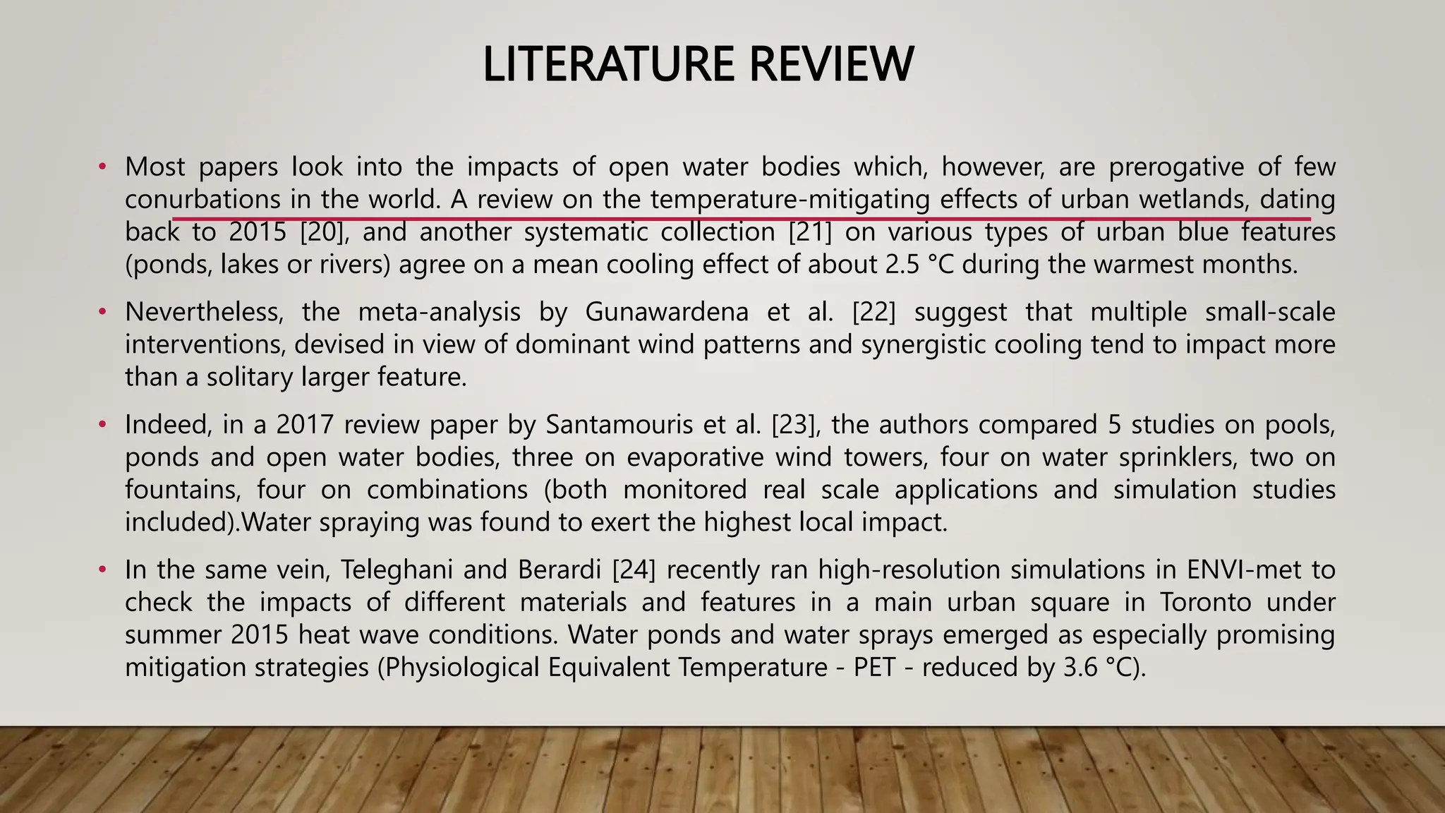 LITERATURE REVIEW
• Most papers look into the impacts of open water bodies which, however, are prerogative of few
conurbations in the world. A review on the temperature-mitigating effects of urban wetlands, dating
back to 2015 [20], and another systematic collection [21] on various types of urban blue features
(ponds, lakes or rivers) agree on a mean cooling effect of about 2.5 °C during the warmest months.
• Nevertheless, the meta-analysis by Gunawardena et al. [22] suggest that multiple small-scale
interventions, devised in view of dominant wind patterns and synergistic cooling tend to impact more
than a solitary larger feature.
• Indeed, in a 2017 review paper by Santamouris et al. [23], the authors compared 5 studies on pools,
ponds and open water bodies, three on evaporative wind towers, four on water sprinklers, two on
fountains, four on combinations (both monitored real scale applications and simulation studies
included).Water spraying was found to exert the highest local impact.
• In the same vein, Teleghani and Berardi [24] recently ran high-resolution simulations in ENVI-met to
check the impacts of different materials and features in a main urban square in Toronto under
summer 2015 heat wave conditions. Water ponds and water sprays emerged as especially promising
mitigation strategies (Physiological Equivalent Temperature - PET - reduced by 3.6 °C).
 