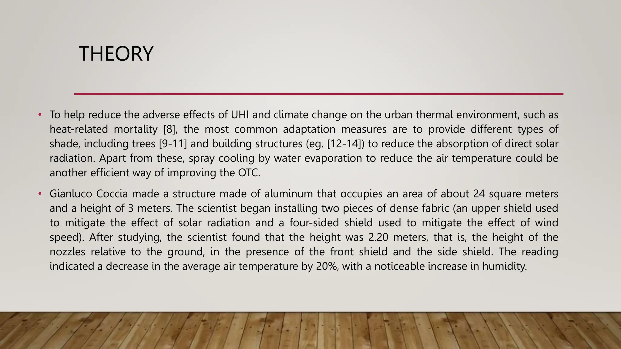 THEORY
• To help reduce the adverse effects of UHI and climate change on the urban thermal environment, such as
heat-related mortality [8], the most common adaptation measures are to provide different types of
shade, including trees [9-11] and building structures (eg. [12-14]) to reduce the absorption of direct solar
radiation. Apart from these, spray cooling by water evaporation to reduce the air temperature could be
another efficient way of improving the OTC.
• Gianluco Coccia made a structure made of aluminum that occupies an area of ​​about 24 square meters
and a height of 3 meters. The scientist began installing two pieces of dense fabric (an upper shield used
to mitigate the effect of solar radiation and a four-sided shield used to mitigate the effect of wind
speed). After studying, the scientist found that the height was 2.20 meters, that is, the height of the
nozzles relative to the ground, in the presence of the front shield and the side shield. The reading
indicated a decrease in the average air temperature by 20%, with a noticeable increase in humidity.
 