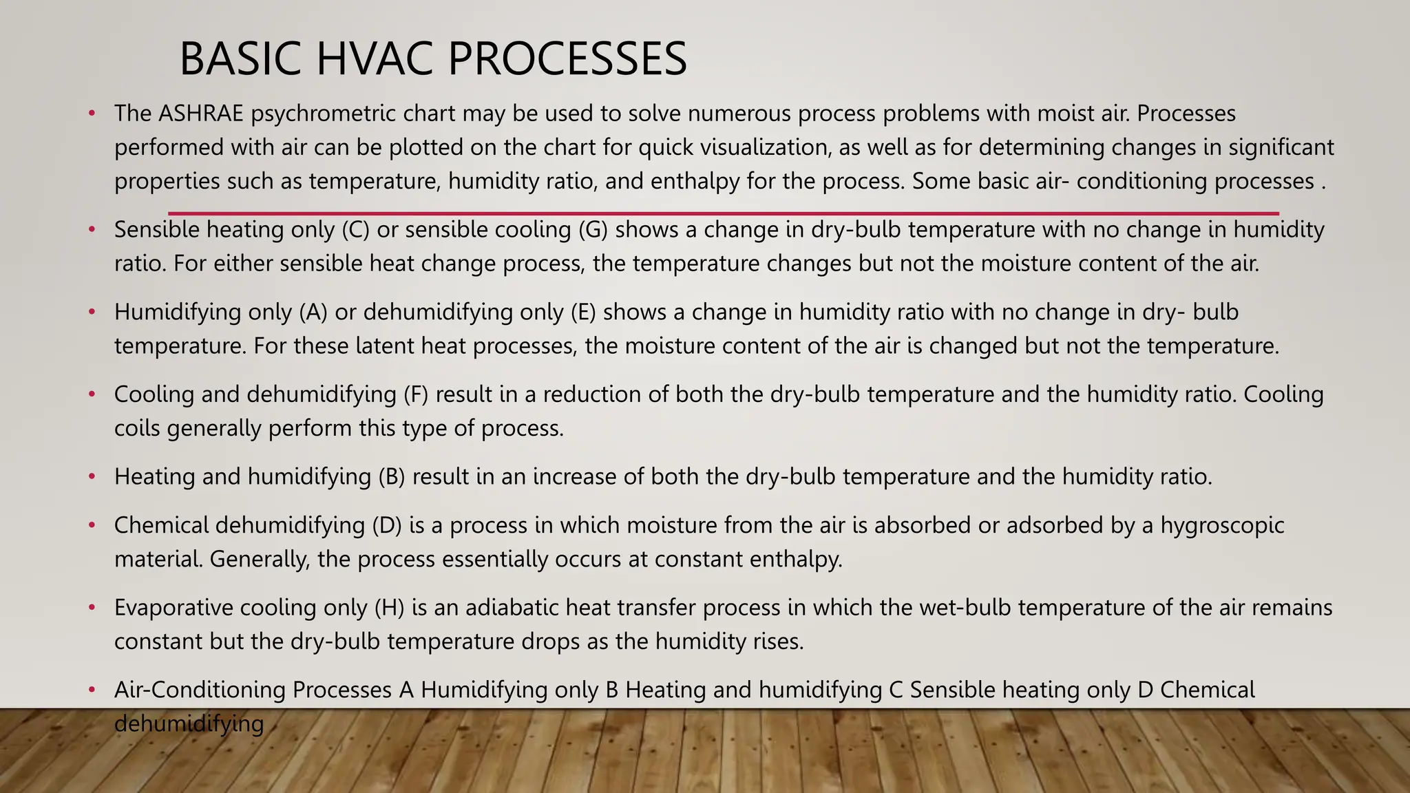 BASIC HVAC PROCESSES
• The ASHRAE psychrometric chart may be used to solve numerous process problems with moist air. Processes
performed with air can be plotted on the chart for quick visualization, as well as for determining changes in significant
properties such as temperature, humidity ratio, and enthalpy for the process. Some basic air- conditioning processes .
• Sensible heating only (C) or sensible cooling (G) shows a change in dry-bulb temperature with no change in humidity
ratio. For either sensible heat change process, the temperature changes but not the moisture content of the air.
• Humidifying only (A) or dehumidifying only (E) shows a change in humidity ratio with no change in dry- bulb
temperature. For these latent heat processes, the moisture content of the air is changed but not the temperature.
• Cooling and dehumidifying (F) result in a reduction of both the dry-bulb temperature and the humidity ratio. Cooling
coils generally perform this type of process.
• Heating and humidifying (B) result in an increase of both the dry-bulb temperature and the humidity ratio.
• Chemical dehumidifying (D) is a process in which moisture from the air is absorbed or adsorbed by a hygroscopic
material. Generally, the process essentially occurs at constant enthalpy.
• Evaporative cooling only (H) is an adiabatic heat transfer process in which the wet-bulb temperature of the air remains
constant but the dry-bulb temperature drops as the humidity rises.
• Air-Conditioning Processes A Humidifying only B Heating and humidifying C Sensible heating only D Chemical
dehumidifying
 