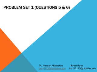 PROBLEM SET 1 (QUESTIONS 5 & 6) 
TA: Hassan Allahrakha Badal Rana 
hxa111230@utdallas.edu bxr112130@utdallas.edu 
 