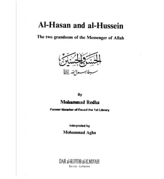 AI-Hasan and al-Hussein

The two grandsons of the Messenger of Allah




                         By

             Mobammad ReGha
      Fonner liblwiart of Fouad the 1st library



                   tnterpreted by

               Mohammad Agha




            DAR aI·KOTOB aI·ILMIYAH
                   Beirut - Lebanon
 