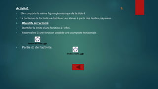 .
Activité1: 5.
• Elle comporte la même figure géométrique de la slide 4.
• La contenue de l’activité va distribuer aux élèves à partir des feuilles préparées.
1. Objectifs de l’activité:
• Identifier la limite d’une fonction à l’infini.
• Reconnaître Si une fonction possède une asymptote horizontale.
• Partie d) de l’activite.
 
