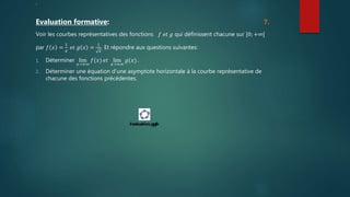 .
Evaluation formative: 7.
Voir les courbes représentatives des fonctions 𝑓 𝑒𝑡 𝑔 qui définissent chacune sur ]0; +∞[
par 𝑓 𝑥 =
1
𝑥
𝑒𝑡 𝑔 𝑥 =
1
𝑥
. Et répondre aux questions suivantes:
1. Déterminer lim
𝑥→+∞
𝑓(𝑥) 𝑒𝑡 lim
𝑥→+∞
𝑔(𝑥) .
2. Déterminer une équation d’une asymptote horizontale à la courbe représentative de
chacune des fonctions précédentes.
 