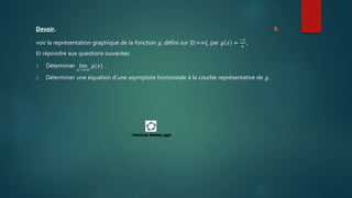 .
Devoir. 8.
voir la représentation graphique de la fonction 𝑔, défini sur ]0;+∞[, par 𝑔 𝑥 =
−1
𝑥
,
Et répondre aux questions suivantes:
1. Déterminer lim
𝑥→+∞
𝑔(𝑥) .
2. Déterminer une équation d’une asymptote horizontale à la courbe représentative de 𝑔.
 