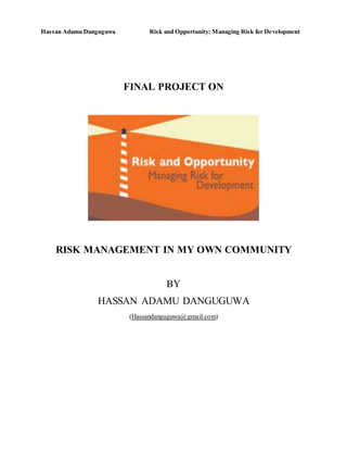 Hassan Adamu Danguguwa Risk and Opportunity: Managing Risk for Development
FINAL PROJECT ON
RISK MANAGEMENT IN MY OWN COMMUNITY
BY
HASSAN ADAMU DANGUGUWA
(Hassandanguguwa@gmail.com)
 